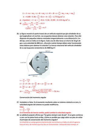 𝑳 = 𝑰 ∗ 𝒘 + 𝒎𝟏 ∗ 𝒗 ∗ 𝑹 + 𝒎𝟐 ∗ 𝒗 ∗ 𝑹 = 𝑹 ∗ 𝒗 ∗ (
𝟏
𝟐
∗ 𝒎𝟑 + 𝒎𝟏 + 𝒎𝟐)
𝑳 = 𝟎,𝟎𝟖 ∗ 𝟓,𝟒𝟔 ∗ (
𝟏
𝟐
∗ 𝟎, 𝟔 + 𝟒 + 𝟐) = 𝟐,𝟕𝟓 𝒌𝒈 𝒎𝟐
/𝒔
c) 𝑳(𝒑𝒐𝒍𝒆𝒂) = 𝑰 ∗ 𝒘 =
𝟏
𝟐
∗ 𝟎,𝟔 ∗ 𝟓, 𝟒𝟔 ∗ 𝟎, 𝟎𝟖 = 𝟎,𝟏𝟑𝟏 𝒌𝒈 𝒎𝟐
/𝒔
d)
𝑳𝟏
𝑳(𝒑𝒐𝒍𝒆𝒂)
=
𝒎𝟏
𝟏
𝟐
∗𝒎𝟑
=
𝟐∗𝟒
𝟎,𝟔
= 𝟏𝟑, 𝟑
𝑳𝟐
𝑳(𝒑𝒐𝒍𝒆𝒂)
=
𝒎𝟐
𝟏
𝟐
∗𝒎𝟑
=
𝟐∗𝟐
𝟎,𝟔
= 𝟔,𝟕
26. La figura muestra la parte trasera de un vehículo espacial que gira alrededor de su
eje longitudinal a 6 rev/min. Los ocupantes desean detener esta rotación. Para ello
disponen de pequeñas toberas montadas tangencialmente a una distancia R= 3 m
del eje, como se indica en la figura. Cada una de ellas lanza un chorro de 10 g/s de
gas a una velocidad de 800 m/s. ¿Durante cuánto tiempo deben estar funcionando
estas toberas para detener la rotación? La inercia rotacional del vehículo alrededor
de su eje (supuesta constante) es de 4000 kg m2
.
𝝉 =
∆𝑳
∆𝒕
=
𝑰∗∆𝝎
∆𝒕
𝝉 = 𝟐 ∗ 𝑭 ∗ 𝑹 = 𝟐 ∗
∆𝒑
∆𝒕
∗ 𝑹 = 𝟐 ∗
∆𝒎
∆𝒕′
∗ 𝒗 ∗ 𝑹
𝟐 ∗
∆𝒎
∆𝒕′ ∗ 𝒗 ∗ 𝑹 =
𝑰∗∆𝝎
∆𝒕
∆𝒕 =
𝑰∗∆𝝎
𝒗∗𝑹∗𝟐∗
∆𝒎
∆𝒕′
=
𝟒𝟎𝟎𝟎 𝒌𝒈 𝒎𝟐∗(
𝟔𝒓𝒆𝒗
𝒎𝒊𝒏
∗
𝟐∗𝝅 𝒓𝒂𝒅
𝟏 𝒓𝒆𝒗
∗
𝟏 𝒎𝒊𝒏
𝟔𝟎 𝒔
)
𝟖𝟎𝟎
𝒎
𝒔
∗𝟑∗𝟎,𝟎𝟏 𝒌𝒈/𝒔
= 𝟓𝟐,𝟒 𝒔
Conservación del momento angular
27. Verdadero o falso: Si el momento resultante sobre un sistema rotatorio es cero, la
velocidad angular del sistema no puede modificarse.
Falso.
𝝉 =
∆𝑳
∆𝒕
=
𝑰∗∆𝝎
∆𝒕
Si el momento de inercia cambia, podrá cambiar la velocidad angular.
28. La sabiduría popular afirma que “los gatos siempre caen de pie”. Si un gato comienza
a caer con las patas hacia arriba, ¿Cómo es posible que caiga sobre sus pies sin violar
el principio de conservación del momento angular?
La mitad de su cuerpo genera momento de inercia hacia un lado y la otra lo genera
hacia el otro, de manera que los dos se contrarrestan. Utilizando esta trampa, el
 