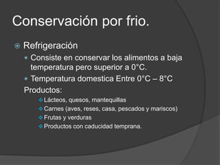 Conservación por frio.
 Refrigeración
 Consiste en conservar los alimentos a baja
temperatura pero superior a 0°C.
 Temperatura domestica Entre 0°C – 8°C
Productos:
Lácteos, quesos, mantequillas
Carnes (aves, reses, casa, pescados y mariscos)
Frutas y verduras
Productos con caducidad temprana.
 
