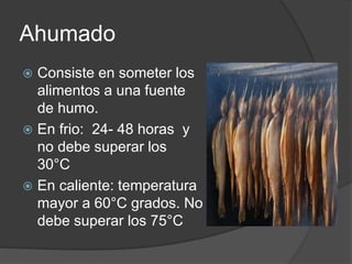 Ahumado
 Consiste en someter los
alimentos a una fuente
de humo.
 En frio: 24- 48 horas y
no debe superar los
30°C
 En caliente: temperatura
mayor a 60°C grados. No
debe superar los 75°C
 