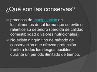 ¿Qué son las conservas?
 procesos de manipulación de
los alimentos de tal forma que se evite o
ralentice su deterioro (pérdida de calidad,
comestibilidad o valores nutricionales).
 No existe ningún tipo de método de
conservación que ofrezca protección
frente a todos los riesgos posibles
durante un periodo ilimitado de tiempo.
 