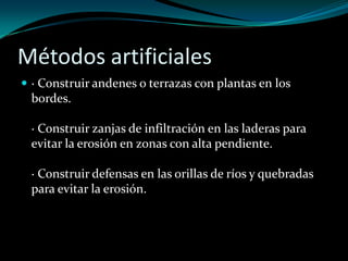 Métodos artificiales
 · Construir andenes o terrazas con plantas en los
bordes.
· Construir zanjas de infiltración en las laderas para
evitar la erosión en zonas con alta pendiente.
· Construir defensas en las orillas de ríos y quebradas
para evitar la erosión.
 