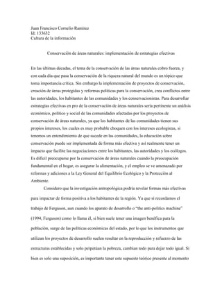 Juan Francisco Cornelio Ramírez
Id: 133632
Cultura de la información
Conservación de áreas naturales: implementación de estrategias efectivas
En las últimas décadas, el tema de la conservación de las áreas naturales cobro fuerza, y
con cada día que pasa la conservación de la riqueza natural del mundo es un tópico que
toma importancia crítica. Sin embargo la implementación de proyectos de conservación,
creación de áreas protegidas y reformas políticas para la conservación, crea conflictos entre
las autoridades, los habitantes de las comunidades y los conservacionistas. Para desarrollar
estrategias efectivas en pro de la conservación de áreas naturales sería pertinente un análisis
económico, político y social de las comunidades afectadas por los proyectos de
conservación de áreas naturales, ya que los habitantes de las comunidades tienen sus
propios intereses, los cuales es muy probable choquen con los intereses ecologistas, si
tenemos un entendimiento de que sucede en las comunidades, la educación sobre
conservación puede ser implementada de forma más efectiva y así realmente tener un
impacto que facilite las negociaciones entre los habitantes, las autoridades y los ecólogos.
Es difícil preocuparse por la conservación de áreas naturales cuando la preocupación
fundamental en el hogar, es asegurar la alimentación, y el empleo se ve amenazado por
reformas y adiciones a la Ley General del Equilibrio Ecológico y la Protección al
Ambiente.
Considero que la investigación antropológica podría revelar formas más efectivas
para impactar de forma positiva a los habitantes de la región. Ya que sí recordamos el
trabajo de Ferguson, aun cuando los aparato de desarrollo o “the anti-politics machine”
(1994, Ferguson) como lo llama él, si bien suele tener una imagen benéfica para la
población, surge de las políticas económicas del estado, por lo que los instrumentos que
utilizan los proyectos de desarrollo suelen resultar en la reproducción y refuerzo de las
estructuras establecidas y solo perpetúan la pobreza, cambian todo para dejar todo igual. Si
bien es solo una suposición, es importante tener este supuesto teórico presente al momento
 