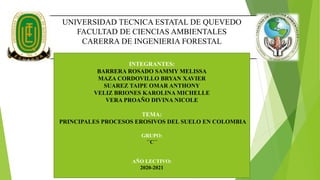 UNIVERSIDAD TECNICA ESTATAL DE QUEVEDO
FACULTAD DE CIENCIAS AMBIENTALES
CARERRA DE INGENIERIA FORESTAL
INTEGRANTES:
BARRERA ROSADO SAMMY MELISSA
MAZA CORDOVILLO BRYAN XAVIER
SUAREZ TAIPE OMAR ANTHONY
VELIZ BRIONES KAROLINA MICHELLE
VERA PROAÑO DIVINA NICOLE
TEMA:
PRINCIPALES PROCESOS EROSIVOS DEL SUELO EN COLOMBIA
GRUPO:
´´C´´
AÑO LECTIVO:
2020-2021
 