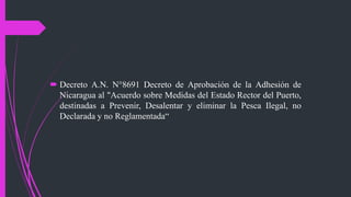  Decreto A.N. N°8691 Decreto de Aprobación de la Adhesión de
Nicaragua al "Acuerdo sobre Medidas del Estado Rector del Puerto,
destinadas a Prevenir, Desalentar y eliminar la Pesca Ilegal, no
Declarada y no Reglamentada“
 