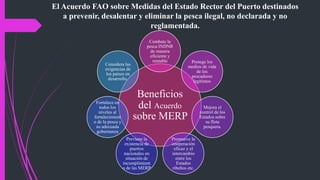 El Acuerdo FAO sobre Medidas del Estado Rector del Puerto destinados
a prevenir, desalentar y eliminar la pesca ilegal, no declarada y no
reglamentada.
Beneficios
del Acuerdo
sobre MERP
Combate la
pesca INDNR
de manera
eficiente y
rentable Protege los
medios de vida
de los
pescadores
legítimos
Mejora el
control de los
Estados sobre
su flota
pesquera.
Promueve la
cooperación
eficaz y el
intercambio
entre los
Estados
ribeños etc.
Previene la
existencia de
puertos
nacionales en
situación de
incumplimient
o de las MERP
Fortalece en
todos los
niveles al
fortalecimient
o de la pesca y
su adecuada
gobernanza
Considera las
exigencias de
los países en
desarrollo.
 