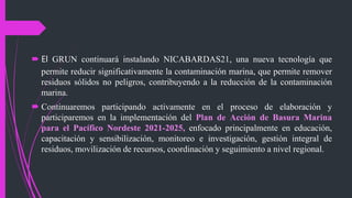  El GRUN continuará instalando NICABARDAS21, una nueva tecnología que
permite reducir significativamente la contaminación marina, que permite remover
residuos sólidos no peligros, contribuyendo a la reducción de la contaminación
marina.
 Continuaremos participando activamente en el proceso de elaboración y
participaremos en la implementación del Plan de Acción de Basura Marina
para el Pacífico Nordeste 2021-2025, enfocado principalmente en educación,
capacitación y sensibilización, monitoreo e investigación, gestión integral de
residuos, movilización de recursos, coordinación y seguimiento a nivel regional.
 