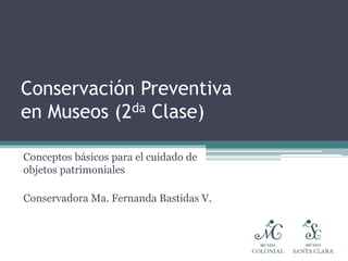Conservación Preventiva
en Museos (2da Clase)
Conceptos básicos para el cuidado de
objetos patrimoniales
Conservadora Ma. Fernanda Bastidas V.
 