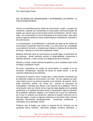 You are using demo version
    Please purchase full version from www.technocomsolutions.com
Prof. David calsina Flores



ROL DE MEDIOS DE COMUNICACIÓN Y AUTORIDADES, EN CONTRA LA
EXPLOTACIÓN INFANTIL



Vemos en la actualidad que los medios de comunicación juegan un papel muy
importante y además son considerados el cuarto poder ahora quinto poder del
estado; por razones que la comunicación escrita oral televisiva, internet y otros
están con la información en forma instantánea en el mundo entero, sean estas
positiva negativas siempre lo hacen amparándose en la libertad de expresión y
de la democracia.

La concientización, la sensibilización y educación por parte de los medios de
comunicación trascienden todos los límites, y no como tienen las autoridades
una jurisdicción territorial y competencias limitada en defensa de los derechos
de los(as) niños(as) en contra de la explotación infantil.

Mediante diferentes tipos de comunicación se puede llegar al sentimiento de
las personas, donde realmente asuman la responsabilidad, compromiso a
defender derechos y hacer conocer sus obligaciones de los niños(as).

Siempre y cuando existan políticas de gobierno y de la ciudadanía para evitar
el trabajo y explotación infantil.

De forma espontánea los medios de comunicación no cumplen el rol de
orientador, sensibilizador, educador de temas de interés común y de las
mayorías indefensas de sus derechos.

Conocemos la situación real en nuestro país, y todos estamos consientes que
los diferentes medios de comunicación con cierto tino son capaces de hacer
creer hasta lo que no es cierto de acuerdo a sus intereses de quienes tienen
poder económico, político, etc. Pocos son             quienes se preocupan de
necesidades e intereses que afectan a las mayorías de la población. Pero la
comunicación saña con interés de las mayorías desprotegidas de la sociedad
puede llevar a un equilibrio de justica social, a transparentar, algunos individuos
de la población sabiendo, explotan a los niños(as) por lo que son indefensos,
por lo que no reclaman sus derechos y además se quedan conformes con lo
poco que pagan. Lo peor en algunas ocasiones se encuentran estos menores
abusados sexualmente, psicológicamente,              moralmente, socialmente      y
rechazados de su identidad cultural.

Podemos citar el trabajo que realiza la mayoría de los niños(as) son de
ayudantes cocina, mecánica , electricista, chapista, cerrajería, carpintería, y


                  You are using demo version
    Please purchase full version from www.technocomsolutions.com
 