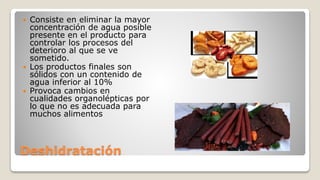 Deshidratación
 Consiste en eliminar la mayor
concentración de agua posible
presente en el producto para
controlar los procesos del
deterioro al que se ve
sometido.
 Los productos finales son
sólidos con un contenido de
agua inferior al 10%
 Provoca cambios en
cualidades organolépticas por
lo que no es adecuada para
muchos alimentos
 