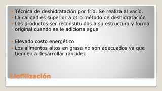 Liofilización
 Técnica de deshidratación por frío. Se realiza al vacío.
 La calidad es superior a otro método de deshidratación
 Los productos ser reconstituidos a su estructura y forma
original cuando se le adiciona agua
 Elevado costo energético
 Los alimentos altos en grasa no son adecuados ya que
tienden a desarrollar rancidez
 