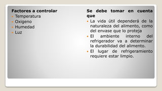 Factores a controlar
 Temperatura
 Oxigeno
 Humedad
 Luz
Se debe tomar en cuenta
que
 La vida útil dependerá de la
naturaleza del alimento, como
del envase que lo proteja
 El ambiente interno del
refrigerador va a determinar
la durabilidad del alimento.
 El lugar de refrigeramiento
requiere estar limpio.
 