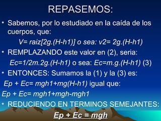 REPASEMOS: Sabemos, por lo estudiado en la caída de los cuerpos, que: V= raiz[2g.(H-h1)] o sea: v2= 2g.(H-h1) REMPLAZANDO este valor en (2), seria: Ec=1/2m.2g.(H-h1)  o sea:  Ec=m.g.(H-h1)  (3) ENTONCES: Sumamos la (1) y la (3) es: Ep + Ec= mgh1+mg(H-h1)  igual que: Ep + Ec= mgh1+mgh-mgh1   REDUCIENDO EN TERMINOS SEMEJANTES: Ep + Ec = mgh 