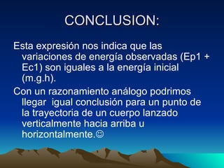 CONCLUSION: Esta expresión nos indica que las variaciones de energía observadas (Ep1 + Ec1) son iguales a la energía inicial (m.g.h). Con un razonamiento análogo podrimos llegar  igual conclusión para un punto de la trayectoria de un cuerpo lanzado verticalmente hacia arriba u horizontalmente.  