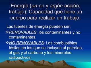 Energía ( en -en y  argón -acción, trabajo): Capacidad que tiene un cuerpo para realizar un trabajo. Las fuentes de energía pueden ser: RENOVABLES : los contaminantes y no contaminantes. NO RENOVABLES : Los combustibles fósiles en los que se incluyen al petroleo, al gas y al carbono y los minerales radioactivos. 