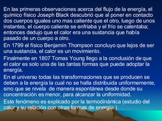 En las primeras observaciones acerca del flujo de la energía, el químico físico Joseph Black descubrió que al poner en contacto dos cuerpos iguales uno mas caliente que el otro, luego de unos instantes, el cuerpo caliente se enfriaba y el frío se calentaba; entonces dedujo que el calor era una sustancia que había pasado de un cuerpo a otro. En 1799 el físico Benjamín Thompson concluyo que lejos de ser una sustancia, el calor es un movimiento. Finalmente en 1807 Tomas Young llego a la conclusión de que el calor es solo una de las tantas formas que puede adoptar la energía. En el universo todas las transformaciones que se producen se deben a la energía la cual no se halla distribuida uniformemente, sino que se nivela  de manera espontánea desde donde su concentración es menor, para alcanzar la uniformidad. Este fenómeno es explicado por la termodinámica (estudio del calor y su relación con otras formas de energía.) 