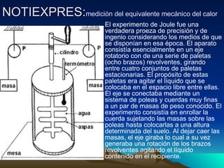 NOTIEXPRES: medición del equivalente mecánico del calor   El experimento de Joule fue una verdadera proeza de precisión y de ingenio considerando los medios de que se disponían en esa época. El aparato consistía esencialmente en un eje rotatorio con de una serie de paletas (ocho brazos) revolventes, girando entre cuatro conjuntos de paletas estacionarias. El propósito de estas paletas era agitar el líquido que se colocaba en el espacio libre entre ellas. El eje se conectaba mediante un sistema de poleas y cuerdas muy finas a un par de masas de peso conocido. El experimento consistía en enrollar la cuerda sujetando las masas sobre las poleas hasta colocarlas a una altura determinada del suelo. Al dejar caer las masas, el eje giraba lo cual a su vez generaba una rotación de los brazos revolventes agitando el líquido contenido en el recipiente.  