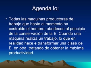 Agenda lo: Todas las maquinas productoras de trabajo que hasta el momento ha costruido el hombre, obedecen al principio de la conservación de la E. Cuando una maquina realiza un trabajo, lo que en realidad hace e transformar una clase de E. en otra, tratando de obtener la máxima productividad. 