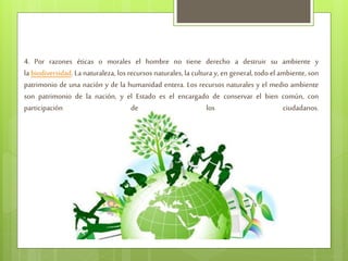 4. Por razones éticas o morales el hombre no tiene derecho a destruir su ambiente y
la biodiversidad. La naturaleza, los recursos naturales, la cultura y, en general, todo el ambiente, son
patrimonio de una nación y de la humanidad entera. Los recursos naturales y el medio ambiente
son patrimonio de la nación, y el Estado es el encargado de conservar el bien común, con
participación de los ciudadanos.
 