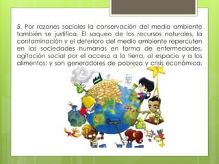 5. Por razones sociales la conservación del medio ambiente
también se justifica. El saqueo de los recursos naturales, la
contaminación y el deterioro del medio ambiente repercuten
en las sociedades humanas en forma de enfermedades,
agitación social por el acceso a la tierra, al espacio y a los
alimentos; y son generadores de pobreza y crisis económica.
 