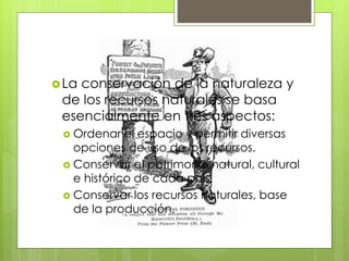 La conservación de la naturaleza y
de los recursos naturales se basa
esencialmente en tres aspectos:
 Ordenar el espacio y permitir diversas
opciones de uso de los recursos.
 Conservar el patrimonio natural, cultural
e histórico de cada país.
 Conservar los recursos naturales, base
de la producción.
 
