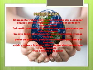 El presente trabajo tiene como finalidad dar a conocer
algunos puntos importantes acerca del cuidado y
conservación
Del medio ambiente. Esperando que cada personas que
este interesado
En este tema, primeramente tome conciencia, y luego
trate de
poner en practica, porque es necesario que cada ser
humano
cuide y salve a la madre tierra de una destrucción que
seguramente
mas a futuro a de pasar
 