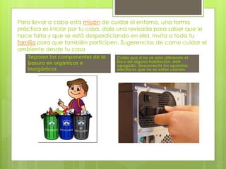 Para llevar a cabo esta misión de cuidar el entorno, una forma
práctica es iniciar por tu casa, dale una revisada para saber que le
hace falta y que se está desperdiciando en ella. Invita a toda tu
familia para que también participen. Sugerencias de como cuidar el
ambiente desde tu casa
Separen los componentes de la
basura en orgánicos e
inorgánicos
Cuida que si no se esta utilizando el
foco de alguna habitación, este
apagado. Desconecta los aparatos
eléctricos que no se estan usando.
 
