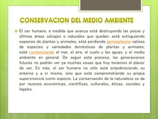  El ser humano, a medida que avanza está destruyendo las pocas y
últimas áreas salvajes o naturales que quedan; está extinguiendo
especies de plantas y animales; está perdiendo germoplasma valioso
de especies y variedades domésticas de plantas y animales;
está contaminando el mar, el aire, el suelo y las aguas, y el medio
ambiente en general. De seguir este proceso, las generaciones
futuras no podrán ver ya muchas cosas que hoy tenemos el placer
de ver. Es más, el ser humano no sólo está empobreciendo su
entorno y a sí mismo, sino que está comprometiendo su propia
supervivencia como especie. La conservación de la naturaleza se da
por razones económicas, científicas, culturales, éticas, sociales y
legales.
 