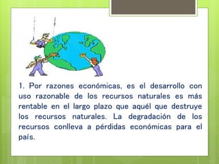 1. Por razones económicas, es el desarrollo con
uso razonable de los recursos naturales es más
rentable en el largo plazo que aquél que destruye
los recursos naturales. La degradación de los
recursos conlleva a pérdidas económicas para el
país.
 