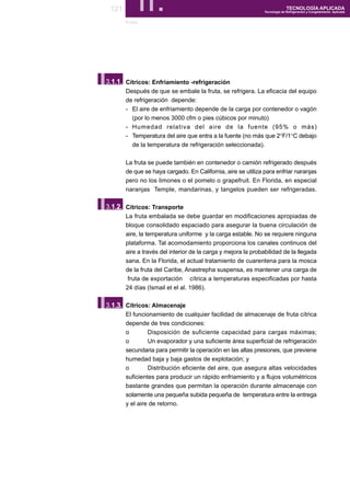 121        II.
       frutas
                                                                            TECNOLOGÍA APLICADA
                                                              Tecnología de Refrigeración y Congelamiento Aplicada




I.
3.1.1. Cítricos: Enfriamiento -refrigeración
       Después de que se embale la fruta, se refrigera. La eficacia del equipo
       de refrigeración depende:
       - El aire de enfriamiento depende de la carga por contenedor o vagón
         (por lo menos 3000 cfm o pies cúbicos por minuto)
       - Humedad relativa del aire de la fuente (95% o más)
       - Temperatura del aire que entra a la fuente (no más que 2°F/1°C debajo
         de la temperatura de refrigeración seleccionada).

       La fruta se puede también en contenedor o camión refrigerado después
       de que se haya cargado. En California, aire se utiliza para enfriar naranjas
       pero no los limones o el pomelo o grapefruit. En Florida, en especial
       naranjas Temple, mandarinas, y tangelos pueden ser refrigeradas.


I.
3.1.2. Cítricos: Transporte
       La fruta embalada se debe guardar en modificaciones apropiadas de
       bloque consolidado espaciado para asegurar la buena circulación de
       aire, la temperatura uniforme y la carga estable. No se requiere ninguna
       plataforma. Tal acomodamiento proporciona los canales continuos del
       aire a través del interior de la carga y mejora la probabilidad de la llegada
       sana. En la Florida, el actual tratamiento de cuarentena para la mosca
       de la fruta del Caribe, Anastrepha suspensa, es mantener una carga de
        fruta de exportación cítrica a temperaturas especificadas por hasta
       24 días (Ismail et el al. 1986).



I.
3.1.3. Cítricos: Almacenaje
       El funcionamiento de cualquier facilidad de almacenaje de fruta cítrica
       depende de tres condiciones:
       o        Disposición de suficiente capacidad para cargas máximas;
       o        Un evaporador y una suficiente área superficial de refrigeración
       secundaria para permitir la operación en las altas presiones, que previene
       humedad baja y baja gastos de explotación; y
       o        Distribución eficiente del aire, que asegura altas velocidades
       suficientes para producir un rápido enfriamiento y a flujos volumétricos
       bastante grandes que permitan la operación durante almacenaje con
       solamente una pequeña subida pequeña de temperatura entre la entrega
       y el aire de retorno.
 