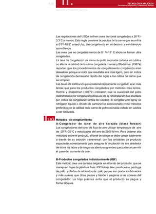 139        II.
       Aplicación a Productos Cárnicos
                                                                          TECNOLOGÍA APLICADA
                                                            Tecnología de Refrigeración y Congelamiento Aplicada




       Las regulaciones del USDA definen aves de corral congeladas a 26°F/-
       3.3°C o menos. Esta regla previene la práctica de la carne que se enfría
       a 0°F/-18°C antedicho, descongelando en el destino y vendiéndolo
       como fresco.
       Las aves que se congelan menos de 0° F/-18° C ahora se llaman ultra
       congeladas.
       La tasa de congelación de carne de pollo cocinada cortada en cubitos
       no afecta la calidad de la carne congelada. Hamre y Stadelman (1967a)
       reportan que los procedimientos de congelamiento criogénicos eran
       deseables porque el color que resultaba era más ligero, pero un índice
       de congelación demasiado rápido dio lugar a los cubos de carne que
       se rompían.
       Las tasas de liofilización para material rápidamente congelado eran más
       lentas que para los productos congelados por métodos más lentos.
       Hamre y Stadelman (1967b) indicaron que la suavidad del pollo
       deshidratado por congelación después de la rehidratación fue afectada
       por índice de congelación antes del secado. El congelar con spray de
       nitrógeno líquido o dióxido de carbono fue seleccionado como métodos
       preferidos por la calidad de la carne de pollo cocinada cortada en cubitos
       a ser liofilizada.


I.
2.5.2. Métodos de congelamiento
       A-Congelador de túnel de aire forzado (blast freezer)
       Los congeladores del túnel de flujo de aire utilizan temperatura de aire
       de -20°F/-29°C y velocidades del aire de 2500 ft/min. Para obtener alta
       velocidad sobre el producto, el túnel de ráfaga se debe cargar totalmente
       a través de su sección transversal, con las unidades de producto
       espaciadas correctamente para asegurar la circulación de aire alrededor
       de todos los lados y de ningunas aberturas grandes que pudieron permitir
       el paso de corriente de aire.

       B-Productos congelados individualmente (IQF)
       Este método crea una corteza delgada en el fondo del producto, que se
       maneja en hojas de plásticas finas. IQF trabaja bien para huesos, pechuga
       de pollo y ofertas de adobados de pollo porque son productos húmedos
       y más suaves que otras piezas y tiende a pegarse a las correas del
       congelador. La hoja plástica evita que el producto se pegue y
       forme bloques.
 