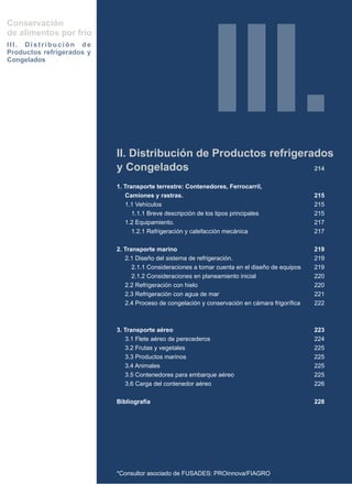 Conservación




                                                             III.
de alimentos por frío
III. Distribución de
Productos refrigerados y
Congelados




                           II. Distribución de Productos refrigerados
                           y Congelados                           214

                           1. Transporte terrestre: Contenedores, Ferrocarril,
                              Camiones y rastras.                                               215
                              1.1 Vehículos                                                     215
                                 1.1.1 Breve descripción de los tipos principales               215
                              1.2 Equipamiento.                                                 217
                                 1.2.1 Refrigeración y calefacción mecánica                     217

                           2. Transporte marino                                                 219
                              2.1 Diseño del sistema de refrigeración.                          219
                                 2.1.1 Consideraciones a tomar cuenta en el diseño de equipos   219
                                 2.1.2 Consideraciones en planeamiento inicial                  220
                              2.2 Refrigeración con hielo                                       220
                              2.3 Refrigeración con agua de mar                                 221
                              2.4 Proceso de congelación y conservación en cámara frigorífica   222



                           3. Transporte aéreo                                                  223
                              3.1 Flete aéreo de perecederos                                    224
                              3.2 Frutas y vegetales                                            225
                              3.3 Productos marinos                                             225
                              3.4 Animales                                                      225
                              3.5 Contenedores para embarque aéreo                              225
                              3.6 Carga del contenedor aéreo                                    226

                           Bibliografía                                                         228




                           *Consultor asociado de FUSADES: PROinnova/FIAGRO
 