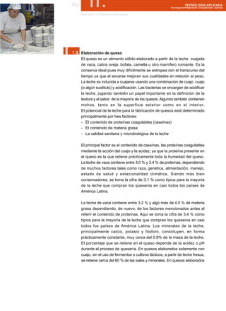 152        II.
       Aplicación a Productos Derivados
                                                                            TECNOLOGÍA APLICADA
                                                              Tecnología de Refrigeración y Congelamiento Aplicada




I.
 1.3. Elaboración de queso
       El queso es un alimento sólido elaborado a partir de la leche cuajada
       de vaca, cabra oveja, búfala, camella u otro mamífero rumiante. Es la
       conserva ideal pues muy difícilmente se estropea con el transcurso del
       tiempo ya que al secarse mejoran sus cualidades en relación al peso.
       La leche es inducida a cuajarse usando una combinación de cuajo cuajo
       (o algún sustituto) y acidificación. Las bacterias se encargan de acidificar
       la leche, jugando también un papel importante en la definición de la
       textura y el sabor de la mayoría de los quesos. Algunos también contienen
       mohos, tanto en la superficie exterior como en el interior.
       El potencial de la leche para la fabricación de quesos está determinado
       principalmente por tres factores:
       - El contenido de proteínas coagulables (caseínas)
       - El contenido de materia grasa
       - La calidad sanitaria y microbiológica de la leche

       El principal factor es el contenido de caseínas, las proteínas coagulables
       mediante la acción del cuajo y la acidez, ya que la proteína presente en
       el queso es la que retiene prácticamente toda la humedad del queso.
       La leche de vaca contiene entre 3.0 % y 3.4 % de proteínas, dependiendo
       de muchos factores tales como raza, genética, alimentación, manejo,
       estado de salud y estacionalidad climática. Siendo más bien
       conservadores, se toma la cifra de 3.1 % como típica para la mayoría
       de la leche que compran los queseros en casi todos los países de
       América Latina.

       La leche de vaca contiene entre 3.2 % y algo más de 4.0 % de materia
       grasa dependiendo, de nuevo, de los factores mencionados antes al
       referir el contenido de proteínas. Aquí se toma la cifra de 3.4 % como
       típica para la mayoría de la leche que compran los queseros en casi
       todos los países de América Latina. Los minerales de la leche,
       principalmente calcio, potasio y fósforo, constituyen, en forma
       prácticamente constante, muy cerca del 0.9% de la masa de la leche.
       El porcentaje que se retiene en el queso depende de la acidez o pH
       durante el proceso de quesería. En quesos elaborados solamente con
       cuajo, sin el uso de fermentos o cultivos lácticos, a partir de leche fresca,
       se retiene cerca del 60 % de las sales y minerales. En quesos elaborados
 