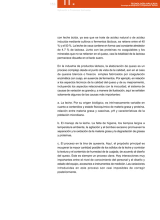 153        II.
      Aplicación a Productos Derivados
                                                                         TECNOLOGÍA APLICADA
                                                           Tecnología de Refrigeración y Congelamiento Aplicada




      con leche ácida, ya sea que se trate de acidez natural o de acidez
      inducida mediante cultivos o fermentos lácticos, se retiene entre el 40
      % y el 50 %. La leche de vaca contiene en forma casi constante alrededor
      de 4.7 % de lactosa. Junto con las proteínas no coagulables y los
      minerales que no se retienen en el queso, casi la totalidad de la lactosa
      permanece disuelta en el lacto suero.

      En la industria de productos lácteos, la elaboración de queso es un
      proceso complejo desde el punto de vista de la calidad, aún en el caso
      de quesos blancos o frescos simples fabricados por coagulación
      enzimática con cuajo, en ausencia de fermentos. Por ejemplo, en relación
      a los aspectos técnicos de la calidad del queso y de su mejoramiento,
      incluyendo los aspectos relacionados con la inocuidad, el sistema de
      causas de variación es grande y, a manera de ilustración, aquí se señalan
      solamente algunas de las causas más importantes:

      a. La leche. Por su origen biológico, es intrínsecamente variable en
      cuanto a contenidos y estado fisicoquímico de materia grasa y proteína,
      relación entre materia grasa y caseínas, pH y características de la
      población microbiana.

      b. El manejo de la leche. La falta de higiene, los tiempos largos a
      temperatura ambiente, la agitación y el bombeo excesivo promueven la
      separación y la oxidación de la materia grasa y la degradación de grasas
      y proteínas.

      c. El proceso en la tina de quesería. Aquí, el propósito principal es
      recuperar la mayor cantidad posible de los sólidos de la leche y controlar
      la textura y el contenido de humedad de la cuajada, de acuerdo al diseño
      del queso. Este es siempre un proceso clave. Hay interacciones muy
      importantes entre el nivel de conocimiento del personal y el diseño y
      estado del equipo, accesorios e instrumentos de medición. Las variaciones
      introducidas en este proceso son casi imposibles de corregir
      posteriormente.
 