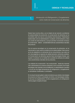I.                               CIENCIA Y TECNOLOGÍA




              Introducción a la Refrigeración y Congelamiento
  1.                 como medio de Conservación de alimentos




Desde hace muchos años y con el objeto de dar solución a problemas
de estacionalidad de producción, la conservación de alimentos se ha
convertido cada vez mas en una práctica más frecuente. Tratamientos
tradicionales como la deshidratación, la salazón, la fermentación y otros
son prueba de esta tendencia y aunque permiten incrementar el tiempo
de conservación alteran considerablemente las características naturales
del producto.

Con el avance tecnológico en la conservación de alimentos, se ha
solucionado en gran parte el problema de la estacionalidad. Este avance
se ha ido adaptando a la demanda de los consumidores, que cada vez
son más exigentes en aspectos de calidad sensorial, nutricional y sanitaria.
La Conservación de alimentos apunta hacia tecnologías limpias, que
ayuden a mantener en la medida de lo posible los atributos de calidad
y las características naturales de los productos.

Los métodos de conservación han evolucionado desde las maneras
más rudimentarias de conservar alimentos como el secado al sol hasta
tecnologías mas recientes como la liofilización, la deshidratación osmótica
 o el uso de muy bajas temperaturas de refrigeración o congelamiento
en atmósferas modificadas o controladas.

En el actual mercado global existe la tendencia que orienta a tecnologías
de consumo en fresco o procesado al mínimo, con tecnologías medias,
en las que el congelamiento, el ultra congelamiento y la refrigeración
misma juegan el papel principal.




                16
 