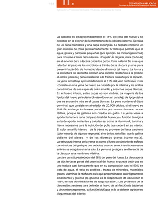 161        II.                                                                   TECNOLOGÍA APLICADA
                                                                   Tecnología de Refrigeración y Congelamiento Aplicada


      Aplicación a Productos Derivados / Huevos y productos de huevos




      La cáscara es de aproximadamente el 11% del peso del huevo y se
      deposita en la exterior de la membrana de la cáscara externa. Se trata
      de un capa mamilares y una capa esponjosa. La cáscara contiene un
      gran número de poros (aproximadamente 17.000) que permita que el
      agua, gases y partículas pequeñas (por ejemplo, los microorganismos)
      para moverse a través de la cáscara. Una película delgada, clara (Cutícula)
      en el exterior de la cáscara cubre los poros. Este material Se cree que
      retardan el paso de los microbios a través de la cáscara y sirve para
      prevenir la pérdida de humedad desde el interior del huevo. La forma y
      la estructura de la concha ofrecen una enorme resistencia a la presión
      el estrés, pero muy poca resistencia a la fractura causada por el impacto.
      La yema constituye aproximadamente el 31% del peso del huevo. Este
       consiste en una yema de huevo es cubierta por la vitelina y los anillos
      concéntricos de seis capas de color amarillo y estrechas capas blancas.
      En el huevo intacto, estas capas no son visibles. La mayoría de los
      lípidos del huevo y el colesterol retenidos en un complejo de lipoproteína
      que se encuentra más en el capas blancas. La yema contiene el disco
      germinal, que consiste en alrededor de 20.000 células, si el huevo es
      fértil. Sin embargo, los huevos producidos por consumo humano no son
      fértiles, porque las gallinas son criados sin gallos. La yema viene a
      aportar la tercera parte del peso total del huevo y su función biológica
      es la de aportar nutrientes y calorías así como la vitamina A, tiamina y
      hierro necesarios para la nutrición del pollo que crecerá en su interior.
      El color amarillo intenso de la yema no proviene del beta caroteno
      (color naranja de algunas vegetales) sino de las xantofilas que la gallina
      obtiene del pienso y de los diversos granos (como maíz).
      La estructura interna de la yema es como si fuera un conjunto de esferas
      concéntricas (al igual que una cebolla), cuando se cocina el huevo estas
      esferas se coagulan en una sola. La yema se protege y se diferencia de
      la clara por una membrana vitelina.
      La clara constituye alrededor del 58% del peso del huevo. La clara aporta
      las dos terceras partes del peso total del huevo, se puede decir que es
      una textura casi transparente que en su composición casi el 90% se
      trata de agua, el resto es proteína , trazas de minerales, materiales
      grasos, vitaminas (la riboflavina es la que proporciona ese color ligeramente
      amarillento) y glucosa (la glucosa es la responsable de oscurecer el
      huevo en las conservaciones de larga duración). Las proteínas de la
      clara están presentes para defender al huevo de la infección de bacterias
      y otros microorganismos, su función biológica es la de detener agresiones
      bioquímicas del exterior.
 