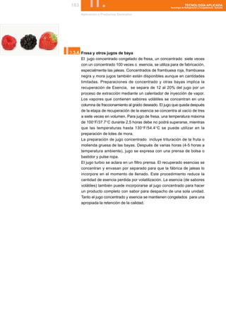 183       II.
       Aplicación a Productos Derivados
                                                                        TECNOLOGÍA APLICADA
                                                          Tecnología de Refrigeración y Congelamiento Aplicada




I.
3.3.4. Fresa y otros jugos de baya
       El jugo concentrado congelado de fresa, un concentrado siete veces
       con un concentrado 100 veces o esencia, se utiliza para de fabricación,
       especialmente las jaleas. Concentrados de frambuesa roja, frambuesa
       negra y mora jugos también están disponibles aunque en cantidades
       limitadas. Preparaciones de concentrado y otras bayas implica la
       recuperación de Esencia, se separa de 12 al 20% del jugo por un
       proceso de extracción mediante un calentador de inyección de vapor.
       Los vapores que contienen sabores volátiles se concentran en una
       columna de fraccionamiento al grado deseado. El jugo que queda después
       de la etapa de recuperación de la esencia se concentra al vacío de tres
       a siete veces en volumen. Para jugo de fresa, una temperatura máxima
       de 100°F/37.7°C durante 2,5 horas debe no podrá superarse, mientras
       que las temperaturas hasta 130°F/54.4°C se puede utilizar en la
       preparación de lotes de mora.
       La preparación de jugo concentrado incluye trituración de la fruta o
       molienda gruesa de las bayas. Después de varias horas (4-5 horas a
       temperatura ambiente), jugo se expresa con una prensa de bolsa o
       bastidor y pulse ropa.
       El jugo turbio se aclara en un filtro prensa. El recuperado esencias se
       concentran y envasan por separado para que la fábrica de jaleas lo
       incorpore en el momento de llenado. Este procedimiento reduce la
       cantidad de esencia perdida por volatilización. La esencia (de sabores
       volátiles) también puede incorporarse al jugo concentrado para hacer
       un producto completo con sabor para despacho de una sola unidad.
       Tanto el jugo concentrado y esencia se mantienen congelados para una
       apropiada la retención de la calidad.
 