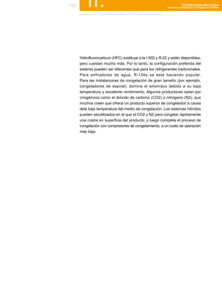 198        II.
      Aplicación a Productos Derivados / Productos de panaderia
                                                                                TECNOLOGÍA APLICADA
                                                                  Tecnología de Refrigeración y Congelamiento Aplicada




      Hidrofluorocarburo (HFC) sustituye a la I-502 y R-22 y están disponibles,
      pero cuestan mucho más. Por lo tanto, la configuración preferida del
      sistema pueden ser diferentes que para los refrigerantes tradicionales.
      Para enfriadores de agua, R-134a se está haciendo popular.
      Para las instalaciones de congelación de gran tamaño (por ejemplo,
      congeladores de espiral), domina el amoníaco debido a su baja
      temperatura y excelente rendimiento. Algunos productores optan por
      criogénicos como el dióxido de carbono (CO2) o nitrógeno (N2), que
      muchos creen que ofrece un producto superior de congelados a causa
      dela baja temperatura del medio de congelación. Los sistemas híbridos
      pueden serutilizados en el que el CO2 y N2 para congelar rápidamente
      una costra en superficie del producto, y luego completa el proceso de
      congelación con compresores de congelamiento, a un costo de operación
      más bajo.
 