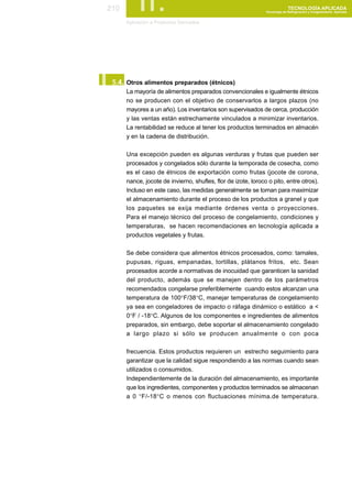 210        II.
      Aplicación a Productos Derivados
                                                                             TECNOLOGÍA APLICADA
                                                               Tecnología de Refrigeración y Congelamiento Aplicada




I.
 5.4. Otros alimentos preparados (étnicos)
      La mayoría de alimentos preparados convencionales e igualmente étnicos
      no se producen con el objetivo de conservarlos a largos plazos (no
      mayores a un año). Los inventarios son supervisados de cerca, producción
      y las ventas están estrechamente vinculados a minimizar inventarios.
      La rentabilidad se reduce al tener los productos terminados en almacén
      y en la cadena de distribución.

      Una excepción pueden es algunas verduras y frutas que pueden ser
      procesados y congelados sólo durante la temporada de cosecha, como
      es el caso de étnicos de exportación como frutas (jocote de corona,
      nance, jocote de invierno, shufles, flor de izote, loroco o pito, entre otros).
      Incluso en este caso, las medidas generalmente se toman para maximizar
      el almacenamiento durante el proceso de los productos a granel y que
      los paquetes se exija mediante órdenes venta o proyecciones.
      Para el manejo técnico del proceso de congelamiento, condiciones y
      temperaturas, se hacen recomendaciones en tecnología aplicada a
      productos vegetales y frutas.

      Se debe considera que alimentos étnicos procesados, como: tamales,
      pupusas, riguas, empanadas, tortillas, plátanos fritos, etc. Sean
      procesados acorde a normativas de inocuidad que garanticen la sanidad
      del producto, además que se manejen dentro de los parámetros
      recomendados congelarse preferiblemente cuando estos alcanzan una
      temperatura de 100°F/38°C, manejar temperaturas de congelamiento
      ya sea en congeladores de impacto o ráfaga dinámico o estático a <
      0°F / -18°C. Algunos de los componentes e ingredientes de alimentos
      preparados, sin embargo, debe soportar el almacenamiento congelado
      a largo plazo si sólo se producen anualmente o con poca

      frecuencia. Estos productos requieren un estrecho seguimiento para
      garantizar que la calidad sigue respondiendo a las normas cuando sean
      utilizados o consumidos.
      Independientemente de la duración del almacenamiento, es importante
      que los ingredientes, componentes y productos terminados se almacenan
      a 0 °F/-18°C o menos con fluctuaciones mínima.de temperatura.
 