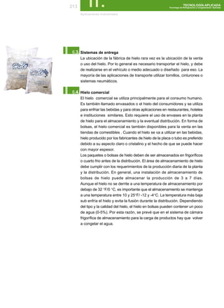 213       II.
       Aplicaciónes Industriales
                                                                            TECNOLOGÍA APLICADA
                                                              Tecnología de Refrigeración y Congelamiento Aplicada




I.6.3. Sistemas de entrega
       La ubicación de la fábrica de hielo rara vez es la ubicación de la venta
       o uso del hielo. Por lo general es necesario transportar el hielo, y debe
       de realizarse en el vehículo o medio adecuado o diseñado para eso. La
       mayoría de las aplicaciones de transporte utilizar tornillos, cinturones o
       sistemas neumáticos.


I.6.4. Hielo comercial
       El hielo comercial se utiliza principalmente para el consumo humano.
       Es también llamado envasados o el hielo del consumidores y se utiliza
       para enfriar las bebidas y para otras aplicaciones en restaurantes, hoteles
       e instituciones similares. Esto requiere el uso de envases en la planta
       de hielo para el almacenamiento y la eventual distribución. En forma de
       bolsas, el hielo comercial es también disponibles para la venta en las
       tiendas de comestibles . Cuando el hielo se va a utilizar en las bebidas,
       hielo producido por los fabricantes de hielo de la placa o tubo es preferido
       debido a su aspecto claro o cristalino y el hecho de que se puede hacer
       con mayor espesor.
       Los paquetes o bolsas de hielo deben de ser almacenados en frigoríficos
       o cuarto frio antes de la distribución. El área de almacenamiento de hielo
       debe cumplir con los requerimientos de la producción diaria de la planta
       y la distribución. En general, una instalación de almacenamiento de
       bolsas de hielo puede almacenar la producción de 3 a 7 días.
       Aunque el hielo no se derrite a una temperatura de almacenamiento por
       debajo de 32 °F/0 °C, es importante que el almacenamiento se mantenga
       a una temperatura entre 10 y 25°F/ -12 y -4°C. La temperatura más baja
       sub enfría el hielo y evita la fusión durante la distribución. Dependiendo
       del tipo y la calidad del hielo, el hielo en bolsas pueden contener un poco
       de agua (0-5%). Por esta razón, se prevé que en el sistema de cámara
       frigorífica de almacenamiento para la carga de productos hay que volver
       a congelar el agua.
 