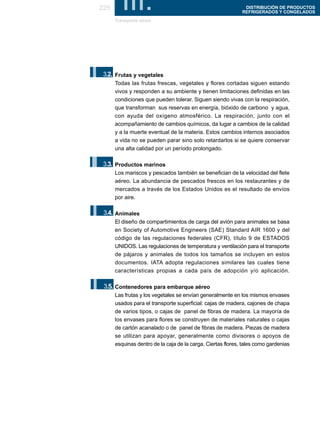 225     III.
       Transporte aéreo
                                                               DISTRIBUCIÓN DE PRODUCTOS
                                                              REFRIGERADOS Y CONGELADOS




I.3.2. Frutas y vegetales
       Todas las frutas frescas, vegetales y flores cortadas siguen estando
       vivos y responden a su ambiente y tienen limitaciones definidas en las
       condiciones que pueden tolerar. Siguen siendo vivas con la respiración,
       que transforman sus reservas en energía, bióxido de carbono y agua,
       con ayuda del oxígeno atmosférico. La respiración, junto con el
       acompañamiento de cambios químicos, da lugar a cambios de la calidad
       y a la muerte eventual de la materia. Estos cambios internos asociados
       a vida no se pueden parar sino solo retardarlos si se quiere conservar
       una alta calidad por un período prolongado.


I.3.3. Productos marinos
       Los mariscos y pescados también se benefician de la velocidad del flete
       aéreo. La abundancia de pescados frescos en los restaurantes y de
       mercados a través de los Estados Unidos es el resultado de envíos
       por aire.


I.3.4. Animales
       El diseño de compartimientos de carga del avión para animales se basa
       en Society of Automotive Engineers (SAE) Standard AIR 1600 y del
       código de las regulaciones federales (CFR), título 9 de ESTADOS
       UNIDOS. Las regulaciones de temperatura y ventilación para el transporte
       de pájaros y animales de todos los tamaños se incluyen en estos
       documentos. IATA adopta regulaciones similares las cuales tiene
       características propias a cada país de adopción y/o aplicación.


I.3.5. Contenedores para embarque aéreo
       Las frutas y los vegetales se envían generalmente en los mismos envases
       usados para el transporte superficial: cajas de madera, cajones de chapa
       de varios tipos, o cajas de panel de fibras de madera. La mayoría de
       los envases para flores se construyen de materiales naturales o cajas
       de cartón acanalado o de panel de fibras de madera. Piezas de madera
       se utilizan para apoyar, generalmente como divisores o apoyos de
       esquinas dentro de la caja de la carga. Ciertas flores, tales como gardenias
 