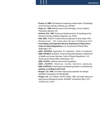 234     III                                                            BIBLIOGRAFIA




      - Poulos, G. 2000. Par-baked for recapturing market shares. Proceedings
        of the American Society of Baking, pp. 259-263.
      - Pyler, E.J. 1988. Baking science and technology, 3rd ed. Sosland
        Publishing, Merriam, KS.
      - Sullivan, R.C. 1995. Frozen par-baked products. Proceedings of the
        American Society of Bakery Engineers, pp. 49-56.
      - FDA. 2001. HACCP: A state-of-the-art approach to food safety. FDA
        Backgrounder. http://www.cfsan.fda.gov/~lrd/bghaccp.html.
      - Food Safety and Inspection Service, Department of Agriculture,
        Code of Federal Regulations, U.S. Government Printing Office,
        Washington, D.C.:
      - 2005. 9CFR304. Application for inspection; Grant of inspection.
      - 2005. 9CFR416. Sanitation. Food and Drug Administration, Department
        of Health and Human Services, Code of Federal Regulations, U.S.
        Government Printing Office, Washington, D.C.:
      - 2005. 21CFR1. General enforcement regulations.
      - 2005. 21CFR11. Electronic records; Electronic signatures.
      - 2005. 21CFR110. Current good manufacturing practice in manufacturing,
        packing, or holding human food.
      - Dorgan, C.E. 1985. Ice-maker heat pumps operation and design.
        ASHRAE Transactions 91(1B):856-862.
      - Dorgan, C.E., G.C. Nelson, and W.F. Sharp. 1982. Ice-maker heat pump
        performance-Reedsburg Center. ASHRAE Transactions 88(1):1271-
        1278.EU.30.11.2010
 