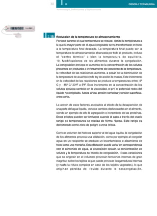 30     I.
       Terminología, Definiciones y Explicaciones
                                                                       CIENCIA Y TECNOLOGÍA




I.
2.18. Reducción de la temperatura de almacenamiento
       Período durante el cual temperatura se reduce, desde la temperatura a
       la que la mayor parte de el agua congelable se ha transformado en hielo
       a la temperatura final deseada. La temperatura final puede ser la
       temperatura de almacenamiento alcanzada por todo el producto, incluso
       el “centro térmico” o bien la temperatura de equilibrio.
       19. Modificaciones de los alimentos durante la congelación.
       La congelación provoca el aumento de la concentración de los solutos
       presentes en productos e inversamente del descenso de la temperatura,
       la velocidad de las reacciones aumenta, a pesar de la disminución de
       la temperatura de acuerdo con la ley de acción de masas. Este incremento
       en la velocidad de las reacciones se produce a temperaturas entre -5º
       C y -15º C/ 23ºF a 5ºF. Este incremento en la concentración de los
       solutos provoca cambios en la viscosidad, el pH, el potencial redox del
       líquido no congelado, fuerza iónica, presión osmótica y tensión superficial,
       entre otros.

       La acción de esos factores asociados al efecto de la desaparición de
       una parte del agua líquida, provoca cambios desfavorables en el alimento,
       siendo un ejemplo de ello la agregación o incremento de las proteínas.
       Estos efectos pueden ser limitados cuando el paso a través del citado
       rango de temperaturas se realiza de forma rápida. Este rango es
       denominado como zona de peligro o zona crítica.

       Como el volumen del hielo es superior al del agua líquida, la congelación
       de los alimentos provoca una dilatación, como por ejemplo al congelar
       agua en un recipiente se produce un levantamiento o alzamiento de
       hielo como una montaña. Esta dilatación puede variar en correspondencia
       con el contenido de agua, la disposición celular, la concentración de
       solutos y la temperatura del medio de congelación. Estas variaciones
       que se originan en el volumen provocan tensiones internas de gran
       magnitud sobre los tejidos lo que puede provocar desgarraduras internas
       (y hasta la rotura completa en caso de los tejidos vegetales), lo que
       originan pérdida de líquido durante la descongelación.
 