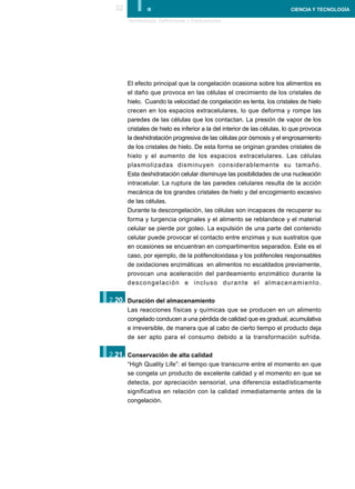 32      I.
       Terminología, Definiciones y Explicaciones
                                                                         CIENCIA Y TECNOLOGÍA




       El efecto principal que la congelación ocasiona sobre los alimentos es
       el daño que provoca en las células el crecimiento de los cristales de
       hielo. Cuando la velocidad de congelación es lenta, los cristales de hielo
       crecen en los espacios extracelulares, lo que deforma y rompe las
       paredes de las células que los contactan. La presión de vapor de los
       cristales de hielo es inferior a la del interior de las células, lo que provoca
       la deshidratación progresiva de las células por ósmosis y el engrosamiento
       de los cristales de hielo. De esta forma se originan grandes cristales de
       hielo y el aumento de los espacios extracelulares. Las células
       plasmolizadas disminuyen considerablemente su tamaño.
       Esta deshidratación celular disminuye las posibilidades de una nucleación
       intracelular. La ruptura de las paredes celulares resulta de la acción
       mecánica de los grandes cristales de hielo y del encogimiento excesivo
       de las células.
       Durante la descongelación, las células son incapaces de recuperar su
       forma y turgencia originales y el alimento se reblandece y el material
       celular se pierde por goteo. La expulsión de una parte del contenido
       celular puede provocar el contacto entre enzimas y sus sustratos que
       en ocasiones se encuentran en compartimentos separados. Este es el
       caso, por ejemplo, de la polifenoloxidasa y los polifenoles responsables
       de oxidaciones enzimáticas en alimentos no escaldados previamente,
       provocan una aceleración del pardeamiento enzimático durante la
       descongelación e incluso durante el almacenamiento.


I.
2.20. Duración del almacenamiento
       Las reacciones físicas y químicas que se producen en un alimento
       congelado conducen a una pérdida de calidad que es gradual, acumulativa
       e irreversible, de manera que al cabo de cierto tiempo el producto deja
       de ser apto para el consumo debido a la transformación sufrida.


I.
2.21. Conservación de alta calidad
       “High Quality Life”: el tiempo que transcurre entre el momento en que
       se congela un producto de excelente calidad y el momento en que se
       detecta, por apreciación sensorial, una diferencia estadísticamente
       significativa en relación con la calidad inmediatamente antes de la
       congelación.
 