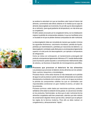 34      I.
      Terminología, Definiciones y Explicaciones
                                                                    CIENCIA Y TECNOLOGÍA




      se acelera la velocidad con que se transfiere calor hacia el interior del
      alimento, aumentando este efecto aislante en la medida que la capa de
      alimento descongelado se incrementa. Es por ello que la descongelación
      de un alimento, (para igual gradiente de temperatura), es más lenta que
      su congelación.
      El daño celular provocado por la congelación lenta y la re-cristalización
      originan la pérdida de componentes celulares, lo que se manifiesta como
      un exudado en el que se pierden diversos compuestos de valor nutricional.

      La descongelación debe ser concebida de manera que resulten mínimos
      los siguientes fenómenos: crecimiento microbiano, pérdida de líquido,
      pérdidas por deshidratación y pérdidas por reacciones de deterioro. La
      descongelación controlada suele efectuarse a una temperatura ligeramente
      superior a la del punto de descongelación, por ejemplo a temperatura
      de refrigeración.
      Como se indica con anticipación, el mantenimiento prolongado del
      producto a temperaturas ligeramente inferiores a 0º C resulta desfavorable
      pues el producto queda expuesto a concentraciones relativamente altas
      de solutos y se favorece el desarrollo de microorganismos psicrófilos.


I.
2.25. Procesos que provocan el deterioro de los alimentos
      Los procesos que provocan el deterioro de los alimentos son de carácter:
      físico, químico, bioquímico y microbiológico.
      Procesos físicos: entre estos factores el más destacado es la pérdida
      de agua la cual se produce cuando el producto almacenado se encuentra
      directamente al ambiente de la cámara. Junto con el agua se produce
      la pérdida de componentes volátiles los que en cantidades casi
      imponderables condicionan en gran medida el aroma y el sabor de
      los productos.
      Procesos químicos: están dados por reacciones químicas, pudiendo
      señalarse entre estas la oxidación de las grasas, lo cual provoca rancidez
      en los productos. Nutricionales: se dice que el valor nutricional de los
      alimentos congelados está bien preservado, además que éste método
      de conservación degrada menos que los otros, siempre que se apliquen
      las reglas de la técnica moderna. Para ello se debe realizar un
      congelamiento y almacenamiento “rápido”.
 