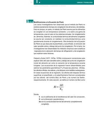 50      I.
       Tiempos de refrigeración y congelamiento de alimentos
                                                                           CIENCIA Y TECNOLOGÍA




I.
4.3.2. Modificaciones a la Ecuación de Plank
       Los varios investigadores han observado que el método de Plank no
       predice exactamente tiempos de congelación de alimentos y de bebidas.
       Esto es porque, en parte, el método de Plank asume que los alimentos
       se congelan en una temperatura constante y no sobre una gama de
       temperaturas y ese el caso en los sistemas actuales de congelamiento
       de alimentos. Además, la conductividad térmica del alimento congelado
       se asume ser constante; en realidad, la conductividad térmica varía
       grandemente durante el congelamiento. Otra limitación de la Ecuación
       de Plank es que descuida el preenfriado y sub enfriado, la remoción del
       calor sensible sobre y debajo del punto de congelación. Por lo tanto, los
       investigadores han desarrollado los métodos empíricos semi analíticos
        mejorados de la valoración del tiempo de refrigeración y de congelación
       que explican estos factores.

       Cleland y Earle (1977, 1979a, 1979b) incorporaron correcciones para
       explicar retiro del calor sensible sobre y debajo del punto de congelación
       inicial del alimento así como la variación de la temperatura durante
       congelar. Las ecuaciones de la regresión fueron desarrolladas para
       estimar los parámetros geométricos P y R para las planchas infinitas,
       los cilindros infinitos, las esferas, y los bloques como ladrillos rectangulares.
       En estas ecuaciones de la regresión, los efectos del traspaso térmico
       superficial, el preenfriado, y el subenfriamiento final son considerados
       por los valores del número Biot, de Plank y de numero de Stefan,
       respectivamente. En esta sección, se define el número de Biot como




       Donde:
             h es el coeficiente de la transferencia del calor de convección,
             D es la dimensión característica y
             ks son la conductividad termal del alimento completamente
                congelado.
 