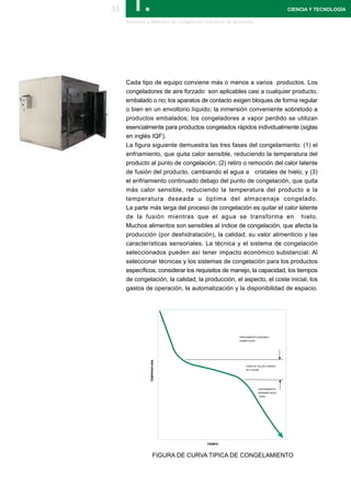 53      I.
     Sistemas y Métodos de congelación industrial de alimentos
                                                                                    CIENCIA Y TECNOLOGÍA




     Cada tipo de equipo conviene más o menos a varios productos. Los
     congeladores de aire forzado son aplicables casi a cualquier producto,
     embalado o no; los aparatos de contacto exigen bloques de forma regular
     o bien en un envoltorio líquido; la inmersión conveniente sobretodo a
     productos embalados; los congeladores a vapor perdido se utilizan
     esencialmente para productos congelados rápidos individualmente (siglas
     en inglés IQF).
     La figura siguiente demuestra las tres fases del congelamiento: (1) el
     enfriamiento, que quita calor sensible, reduciendo la temperatura del
     producto al punto de congelación; (2) retiro o remoción del calor latente
     de fusión del producto, cambiando el agua a cristales de hielo; y (3)
     el enfriamiento continuado debajo del punto de congelación, que quita
     más calor sensible, reduciendo la temperatura del producto a la
     temperatura deseada u óptima del almacenaje congelado.
     La parte más larga del proceso de congelación es quitar el calor latente
     de la fusión mientras que el agua se transforma en hielo.
     Muchos alimentos son sensibles al índice de congelación, que afecta la
     producción (por deshidratación), la calidad, su valor alimenticio y las
     características sensoriales. La técnica y el sistema de congelación
     seleccionados pueden así tener impacto económico substancial. Al
     seleccionar técnicas y los sistemas de congelación para los productos
     específicos, considerar los requisitos de manejo, la capacidad, los tiempos
     de congelación, la calidad, la producción, el aspecto, el coste inicial, los
     gastos de operación, la automatización y la disponibilidad de espacio.




                                                       ENFRIAMIENTO SENSIBLE
                                                       SOBRE CERO
                TEMPERATURA




                                                           ZONA DE CALOR LATENTE
                                                           DE FUSIÓN




                                                                    ENFRIAMIENTO
                                                                    SENSIBLE BAJO
                                                                    CERO




                                         TIEMPO



                    FIGURA DE CURVA TIPICA DE CONGELAMIENTO
 