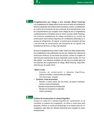 55      I.
       Sistemas y Métodos de congelación industrial de alimentos
                                                                       CIENCIA Y TECNOLOGÍA




I.
 5.1. Congelamiento por ráfaga o aire forzado (Blast freezing)
       Los congeladores de ráfaga utilizan el aire como el medio de transferencia
       térmica y dependen del contacto entre el producto y el aire. La sofisticación
       en control de la circulación de aire y técnicas de la transportación varía
       de compartimientos que congelan como ráfaga de aire a congeladores
       cuidadosamente controlados para el mismo proceso (blast freezing).
       Los primeros congeladores de ráfaga consistieron en cuartos de
       conservación como cámara frigorífica con ventiladores adicionales y un
       exceso de refrigeración. Al mejorar el control de la circulación del aire
       y las técnicas de mecanización del transporte se ha logrado una
       transferencia térmica y un flujo más eficiente.

       Aunque el congelamiento por batch o lotes todavía se utiliza ampliamente,
       los congeladores más sofisticados son los que integran las cadenas de
       producción continua. En las líneas de proceso, donde el congelar es
       esencial para operaciones de gran capacidad o gran escala, con muy
       alta calidad y ser bastante rentables; por ello hay una amplia gama de
       los sistemas del congelamiento de ráfaga -Blast freezing- disponible,
       entre las que se puede incluir:

       • Batch o Lote:
          -   Cuartos de conservación ó cámaras frigoríficas.
          -   Células inmóviles o estacionarias de ráfaga
          -   Con carros para empujar.
       • Continuo. Línea de proceso.
          -   Bandas o cintas rectas (de dos fases, de pasos múltiples).
          -   Camas o lechos fluidizados.
          - Bandas transportadoras fluidifizadas.
          -   Bandas de transporte en espirales.
          -   Cartón (portador).




I.
5.1.1. Cuartos de conservación en cámara frigorífica
       Aunque un cuarto frío o cámara frigorífica de conservación no se
       considera un sistema de congelación, se utiliza a veces para este
       propósito. Porque un cuarto de almacenaje no se diseña para ser un
       congelador, este debe ser utilizado solamente para congelar en casos
       excepcionales.
 