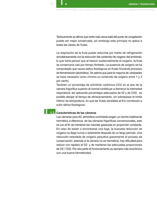 75      I.                                                                  CIENCIA Y TECNOLOGÍA

      Atmósfera Controlada como técnica complementaria a la refrigeración y congelamiento de alimentos




      Teóricamente se afirma que entre más cerca está del punto de congelación
      puede ser mejor conservada, sin embargo este principio no aplica a
      todas las clases de frutas.

      La respiración de la fruta puede reducirse por medio de refrigeración
      simultáneamente con la reducción del contenido de oxigeno del ambiente;
      lo que haría pensar que al reducir sustancialmente el oxígeno, la fruta
      se conservaría casi por tiempo ilimitado. La ausencia de oxígeno se ha
      comprobado que causa daños fisiológicos en frutas hincando procesos
      de fermentación (alcohólica). Se estima que para la mayoría de variedades
      se hace necesario como mínimo un contenido de oxígeno entre 1 y 3
      por ciento.
      También un porcentaje de anhídrido carbónico CO2 en el aire de la
      cámara frigorífica superior al normal contribuye a disminuir la intensidad
      respiratoria; así aplicando porcentajes adecuados de 02 y de CO2 , es
      posible alargar el tiempo de almacenamiento, sin sobrepasar el límite
      inferior de temperatura, en que las frutas sensibles al frío comienzan a
      sufrir daños fisiológicos.


I.
 6.3. Características de las cámaras
      Las cámaras para AC atmósfera controlada exigen un recinto totalmente
      hermético a diferencia de las cámaras frigoríficas convencionales, esto
      es con el fin de mantener las mezclas gaseosas en proporción constante.
      En caso de existir o encontrarse una fuga, la buscada reducción de
      oxígeno no llega nunca o solamente después de un largo período. Una
      reducción retardada de oxígeno perjudica gravemente el proceso de
      conservación; además si la cámara no es hermética, hay dificultad para
      reducir con rapidez el O2 y de mantener las adecuadas proporciones
      de O2 / CO2. Por otra parte el funcionamiento es siempre más económico
      con una buena hermeticidad.
 