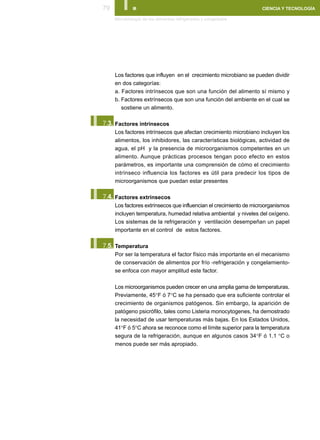 79      I.
      Microbiología de los alimentos refrigerados y congelados
                                                                    CIENCIA Y TECNOLOGÍA




      Los factores que influyen en el crecimiento microbiano se pueden dividir
      en dos categorías:
      a. Factores intrínsecos que son una función del alimento sí mismo y
      b. Factores extrínsecos que son una función del ambiente en el cual se
         sostiene un alimento.


I.
 7.3. Factores intrínsecos
      Los factores intrínsecos que afectan crecimiento microbiano incluyen los
      alimentos, los inhibidores, las características biológicas, actividad de
      agua, el pH y la presencia de microorganismos competentes en un
      alimento. Aunque prácticas procesos tengan poco efecto en estos
      parámetros, es importante una comprensión de cómo el crecimiento
      intrínseco influencia los factores es útil para predecir los tipos de
      microorganismos que puedan estar presentes


I.
 7.4. Factores extrínsecos
      Los factores extrínsecos que influencian el crecimiento de microorganismos
      incluyen temperatura, humedad relativa ambiental y niveles del oxígeno.
      Los sistemas de la refrigeración y ventilación desempeñan un papel
      importante en el control de estos factores.


I.
 7.5. Temperatura
      Por ser la temperatura el factor físico más importante en el mecanismo
      de conservación de alimentos por frío -refrigeración y congelamiento-
      se enfoca con mayor amplitud este factor.

      Los microorganismos pueden crecer en una amplia gama de temperaturas.
      Previamente, 45°F ó 7°C se ha pensado que era suficiente controlar el
      crecimiento de organismos patógenos. Sin embargo, la aparición de
      patógeno psicrófilo, tales como Listeria monocytogenes, ha demostrado
      la necesidad de usar temperaturas más bajas. En los Estados Unidos,
      41°F ó 5°C ahora se reconoce como el límite superior para la temperatura
      segura de la refrigeración, aunque en algunos casos 34°F ó 1.1 °C o
      menos puede ser más apropiado.
 