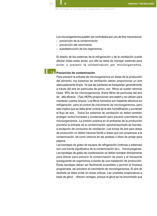 81      I.
      Microbiología de los alimentos refrigerados y congelados
                                                                   CIENCIA Y TECNOLOGÍA




      Los microorganismos pueden ser controlados por uno de tres mecanismos:
      - prevención de la contaminación
      - prevención del crecimiento
      - autodestrucción de los organismos.

      El diseño de los sistemas de la refrigeración y de la ventilación puede
      afectar todas estas áreas, por ello se debe de manejar sistemas para
      evitar o prevenir la contaminación por microorganismos.


I.
 7.6. Prevención de contaminación
      Para prevenir la entrada de microorganismos en áreas de la producción
      del alimento, los sistemas de ventilación deben proporcionar un aire
      adecuadamente limpio. Ya que las bacterias se transportan generalmente
      a través del aire en partículas de polvo, con filtros se suelen eliminar
      hasta 95% de los microorganismos. Estos filtros de partículas del aire
      de alta eficacia (Tipo HEPA) proporcionan aire estéril y se utilizan para
      mantener cuartos limpios. Los filtros húmedos son bastante efectivos en
      refrigeración, para el control de crecimiento de microorganismos, pero
      esto implica que se debe tener control de la des humidificación y aumentar
      el flujo de aire. Todos los sistemas de ventilación se deben también
      proteger contra humedad y condensación para prevenir crecimiento de
      microorganismos. La presión positiva en el ambiente de la producción
      previene la entrada de la contaminación aerotransportada de fuentes,
      a excepción de conductos de ventilación. Las tomas de aire para áreas
      de producción no deben hacerse frente a áreas que son propensas a la
      contaminación, tal como charcos en las azoteas o sitios de anidar para
      pájaros.
      Las bandejas de goteo de equipos de refrigeración (internas o externas)
      son una fuente significativa de la contaminación de L. monocytogenes.
      Las bandejas de goteo de condensación se deben sondear directamente
      para drenar para prevenir la contaminación de pisos y el transporte
      subsiguiente de organismos a través de una instalación de producción.
      Éstas bandejas deben ser fácilmente accesibles y permitir la limpieza
      programada, así previene el crecimiento de microorganismos. El aire de
      deshielo se debe evitar en áreas críticas. Las unidades evaporativas a
      base de glicol ofrecen ventajas, porque el glicol se ha encontrado que
 